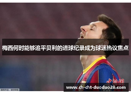 梅西何时能够追平贝利的进球纪录成为球迷热议焦点 梅西何时能够追平贝利的进球纪录成为球迷热议焦点