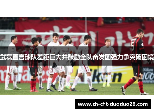 武磊直言球队差距巨大并鼓励全队奋发图强力争突破困境