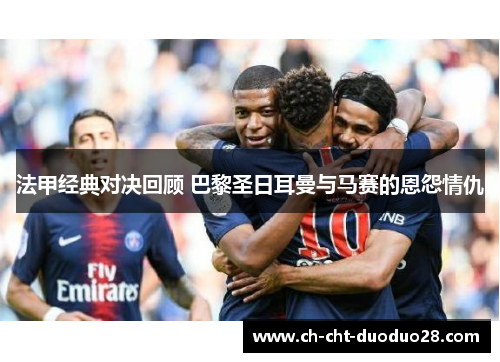 法甲经典对决回顾 巴黎圣日耳曼与马赛的恩怨情仇 法甲经典对决回顾 巴黎圣日耳曼与马赛的恩怨情仇