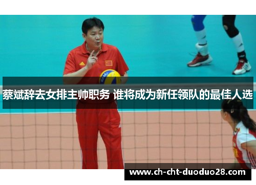 蔡斌辞去女排主帅职务 谁将成为新任领队的最佳人选 蔡斌辞去女排主帅职务 谁将成为新任领队的最佳人选