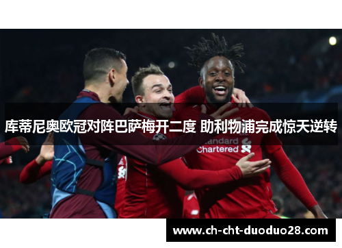 库蒂尼奥欧冠对阵巴萨梅开二度 助利物浦完成惊天逆转