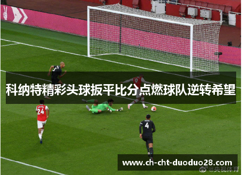 科纳特精彩头球扳平比分点燃球队逆转希望