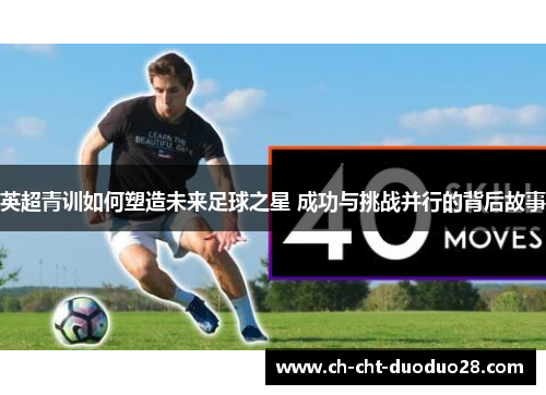 英超青训如何塑造未来足球之星 成功与挑战并行的背后故事 英超青训如何塑造未来足球之星 成功与挑战并行的背后故事