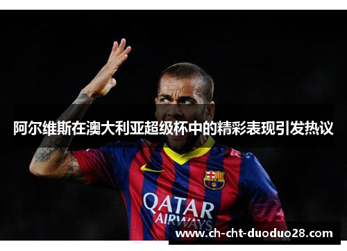 阿尔维斯在澳大利亚超级杯中的精彩表现引发热议 阿尔维斯在澳大利亚超级杯中的精彩表现引发热议